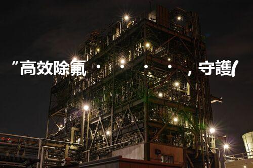 “高效除氟，守護(hù)碧水藍(lán)天——廢水中氟離子處理新篇章”